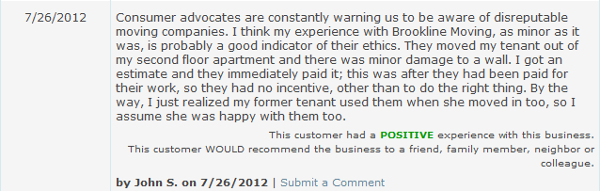 Consumer advocates are constantly warning us to be aware of disreputable moving companies. I think my experience with Brookline Moving, as minor as it was, is probably a good indicator of their ethics. They moved my tenant out of my second floor apartment and there was minor damage to a wall. I got an estimate and they immediately paid it; this was after they had been paid for their work, so they had no incentive, other than to do the right thing. By the way, I just realized my former tenant used them when she moved in too, so I assume she was happy with them too