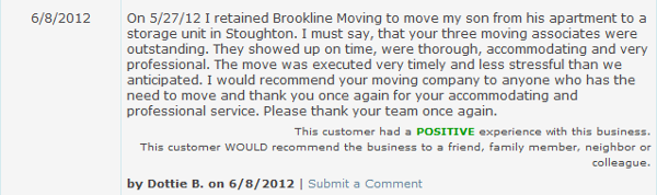 On 5/27/12 I retained Brookline Moving to move my son from his apartment to a storage unit in Stoughton. I must say, that your three moving associates were outstanding. They showed up on time, were thorough, accommodating and very professional. The move was executed very timely and less stressful than we anticipated. I would recommend your moving company to anyone who has the need to move and thank you once again for your accommodating and professional service. Please thank your team once again.