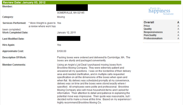 Using an Angie's List Deal I purchased moving boxes from Brookline Moving Company. They were extremely patient and answered all my questions. I was on the borderline of their delivery area and needed clarification, and in multiple calls requested specification on all the dimensions of the boxes when open and when flat. My delivery was scheduled promptly at my convenience, delivery was on time and the boxes were stored exactly where I specified. All employees were polite and professional. Brookline Moving Company also will move household items and I asked for information. Their attention to detail and patience in explaining the potential move was impressive. Their quote was reasonable, but I decided not to make a move at this time. Based on my experience I highly recommend Brookline Moving Co.