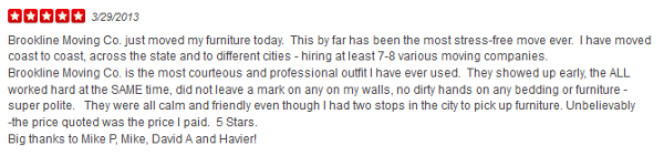 Brookline Moving Co. just moved my furniture today. This by far has been the most stress-free move ever. I have moved coast to coast, across the state and to different cities - hiring at least 7-8 various moving companies. Brookline Moving Co. is the most courteous and professional outfit I have ever used. They showed up early, the ALL worked hard at the SAME time, did not leave a mark on any on my walls, no dirty hands on any bedding or furniture - super polite. They were all calm and friendly even though I had two stops in the city to pick up furniture. Unbelievably -the price quoted was the price I paid. 5 Stars. Big thanks to Mike P, Mike, David A and Havier!