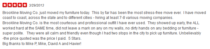 Brookline Moving Co. just moved my furniture today. This by far has been the most stress-free move ever. I have moved coast to coast, across the state and to different cities - hiring at least 7-8 various moving companies. Brookline Moving Co. is the most courteous and professional outfit I have ever used. They showed up early, the ALL worked hard at the SAME time, did not leave a mark on any on my walls, no dirty hands on any bedding or furniture - super polite. They were all calm and friendly even though I had two stops in the city to pick up furniture. Unbelievably -the price quoted was the price I paid. 5 Stars. Big thanks to Mike P, Mike, David A and Havier!