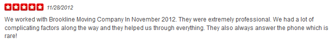 We worked with Brookline Moving Company In November 2012. They were extremely professional. We had a lot of complicating factors along the way and they helped us through everything. They also always answer the phone which is rare!