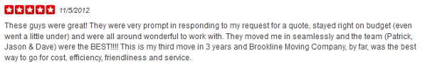 These guys were great! They were very prompt in responding to my request for a quote, stayed right on budget (even went a little under) and were all around wonderful to work with. They moved me in seamlessly and the team (Patrick, Jason & Dave) were the BEST!!!! This is my third move in 3 years and Brookline Moving Company, by far, was the best way to go for cost, efficiency, friendliness and service.