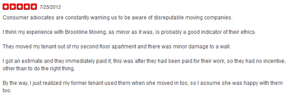 Consumer advocates are constantly warning us to be aware of disreputable moving companies. I think my experience with Brookline Moving, as minor as it was, is probably a good indicator of their ethics. They moved my tenant out of my second floor apartment and there was minor damage to a wall. I got an estimate and they immediately paid it; this was after they had been paid for their work, so they had no incentive, other than to do the right thing. By the way, I just realized my former tenant used them when she moved in too, so I assume she was happy with them too.