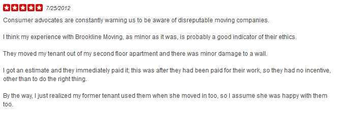 Consumer advocates are constantly warning us to be aware of disreputable moving companies. I think my experience with Brookline Moving, as minor as it was, is probably a good indicator of their ethics. They moved my tenant out of my second floor apartment and there was minor damage to a wall. I got an estimate and they immediately paid it; this was after they had been paid for their work, so they had no incentive, other than to do the right thing. By the way, I just realized my former tenant used them when she moved in too, so I assume she was happy with them too.