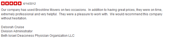 Our company has used Brookline Movers on two occasions. In addition to having great prices, they were on time, extremely professional and very helpful. They were a pleasure to work with. We would recommend this company without hesitation. Deborah Cruise Division Administrator Beth Israel Deaconess Physician Organization LLC