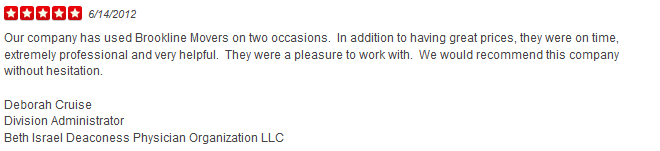 Our company has used Brookline Movers on two occasions. In addition to having great prices, they were on time, extremely professional and very helpful. They were a pleasure to work with. We would recommend this company without hesitation. Deborah Cruise Division Administrator Beth Israel Deaconess Physician Organization LLC