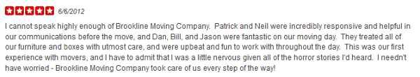 I cannot speak highly enough of Brookline Moving Company. Patrick and Neil were incredibly responsive and helpful in our communications before the move, and Dan, Bill, and Jason were fantastic on our moving day. They treated all of our furniture and boxes with utmost care, and were upbeat and fun to work with throughout the day. This was our first experience with movers, and I have to admit that I was a little nervous given all of the horror stories I'd heard. I needn't have worried - Brookline Moving Company took care of us every step of the way!