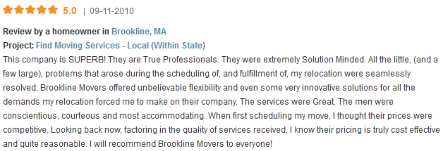 This company is SUPERB! They are True Professionals. They were extremely Solution Minded. All the little, (and a few large), problems that arose during the scheduling of, and fulfillment of, my relocation were seamlessly resolved. Brookline Movers offered unbelievable flexibility and even some very innovative solutions for all the demands my relocation forced me to make on their company. The services were Great. The men were conscientious, courteous and most accommodating. When first scheduling my move, I thought their prices were competitive. Looking back now, factoring in the quality of services received, I know their pricing is truly cost effective and quite reasonable. I will recommend Brookline Movers to everyone!