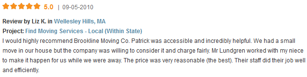 I would highly recommend Brookline Moving Co. Patrick was accessible and incredibly helpful. We had a small move in our house but the company was willing to consider it and charge fairly. Mr Lundgren worked with my niece to make it happen for us while we were away. The price was very reasonable (the best). Their staff did their job well and efficiently.